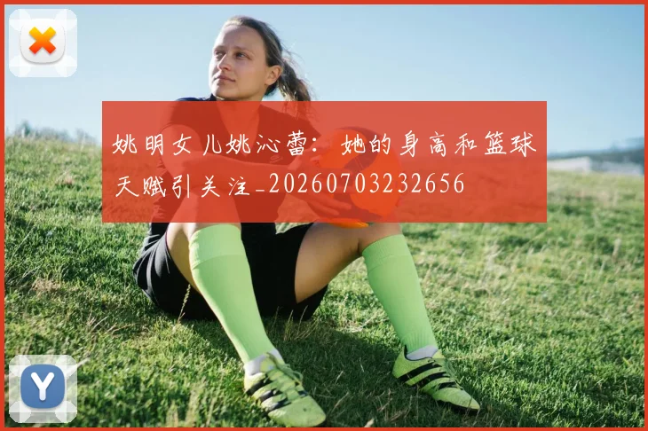 姚明女儿姚沁蕾：她的身高和篮球天赋引关注_20260703232656