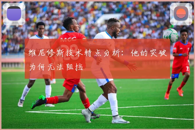 维尼修斯技术特点分析：他的突破为何无法阻挡