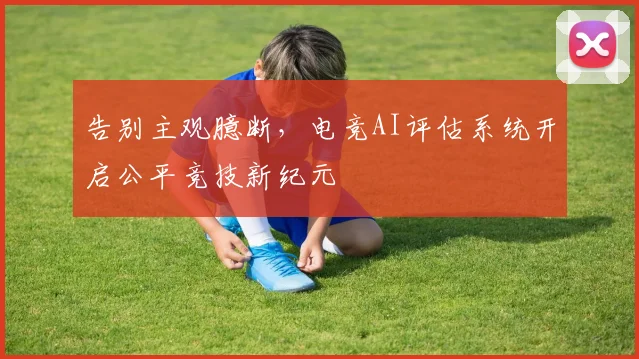 告别主观臆断,电竞AI评估系统开启公平竞技新纪元