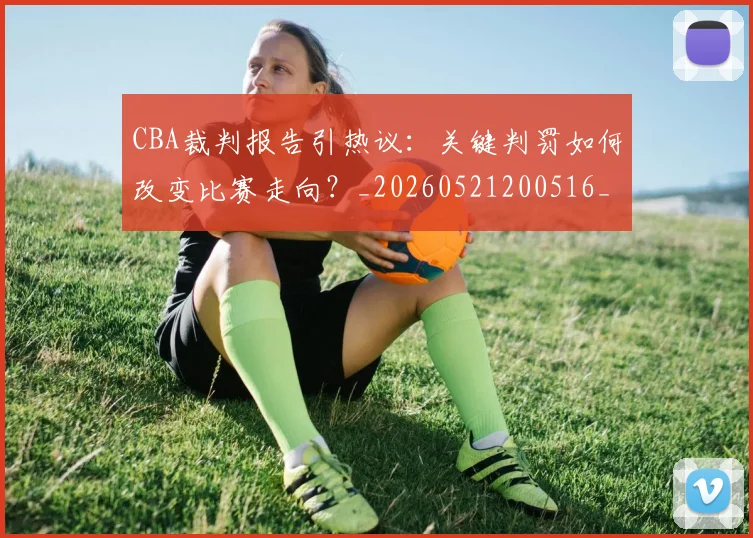 CBA裁判报告引热议：关键判罚如何改变比赛走向？_20260521200516_20260701212026