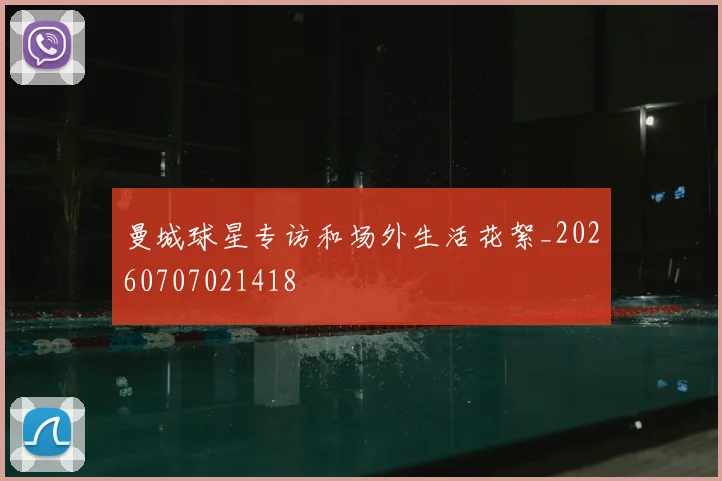 曼城球星专访和场外生活花絮_20260707021418