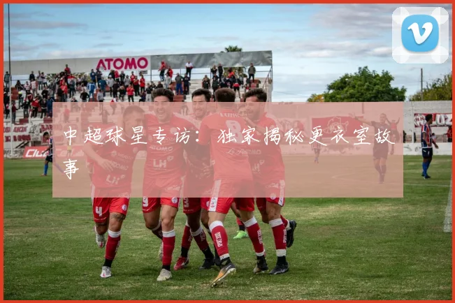 中超球星专访：独家揭秘更衣室故事