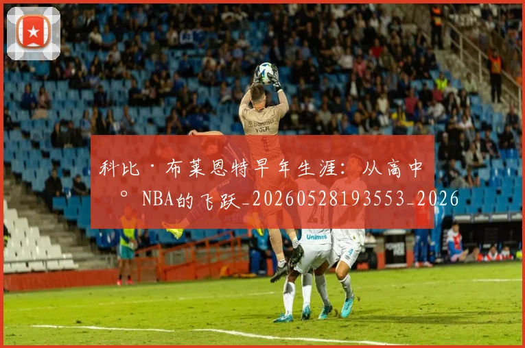 科比·布莱恩特早年生涯:从高中到NBA的飞跃_20260528193553_20260802164752