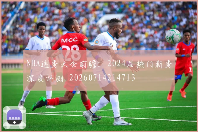 NBA选秀大会前瞻：2024届热门新秀深度评测_20260714214713