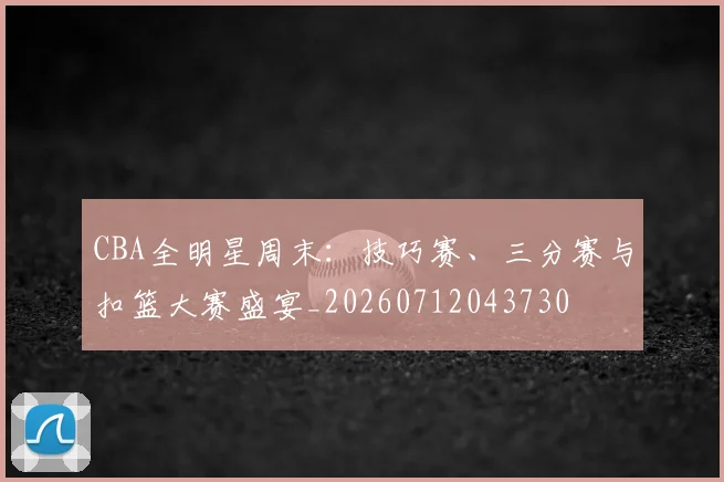 CBA全明星周末：技巧赛、三分赛与扣篮大赛盛宴_20260712043730