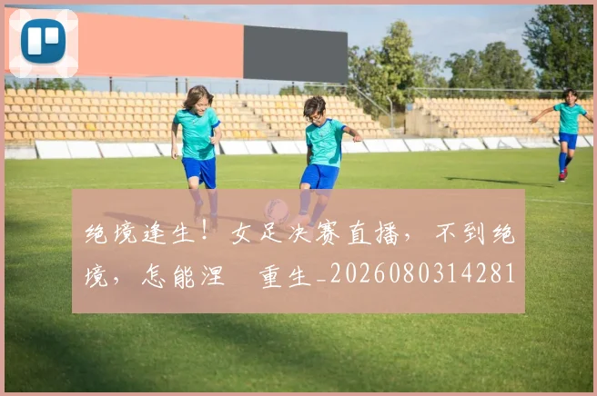 绝境逢生!女足决赛直播,不到绝境,怎能涅槃重生_20260803142818