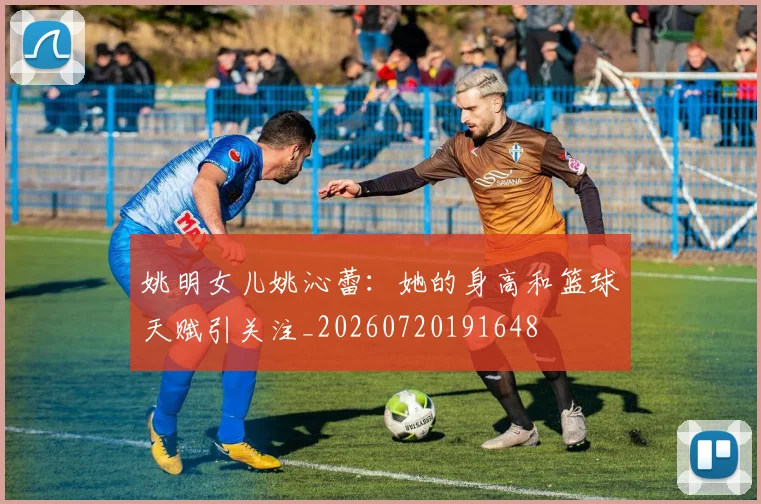 姚明女儿姚沁蕾:她的身高和篮球天赋引关注_20260720191648