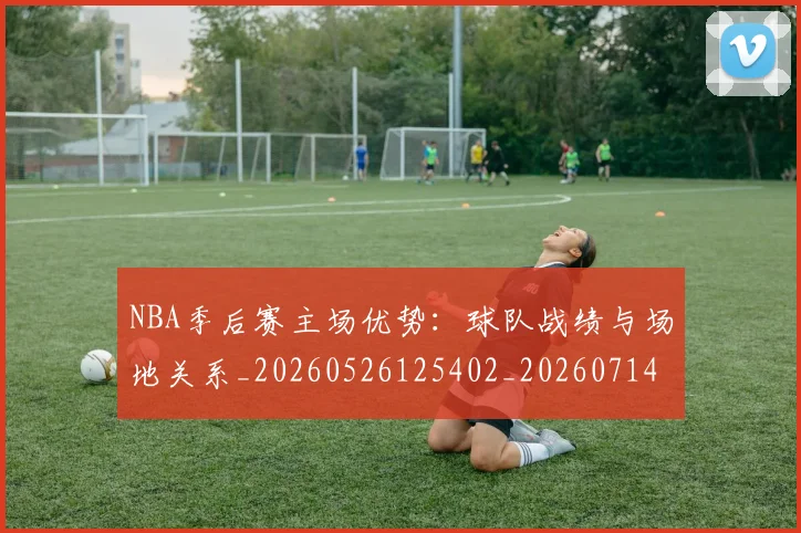 NBA季后赛主场优势：球队战绩与场地关系_20260526125402_20260714210306