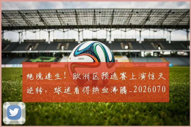 绝境逢生!欧洲区预选赛上演惊天逆转,球迷看得热血沸腾_20260708201339