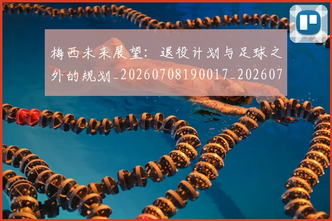 梅西未来展望：退役计划与足球之外的规划_20260708190017_20260731181853
