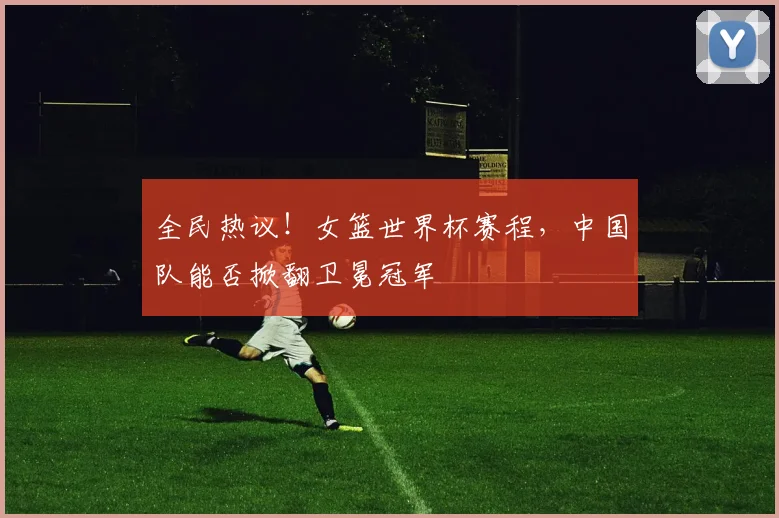 全民热议！女篮世界杯赛程，中国队能否掀翻卫冕冠军