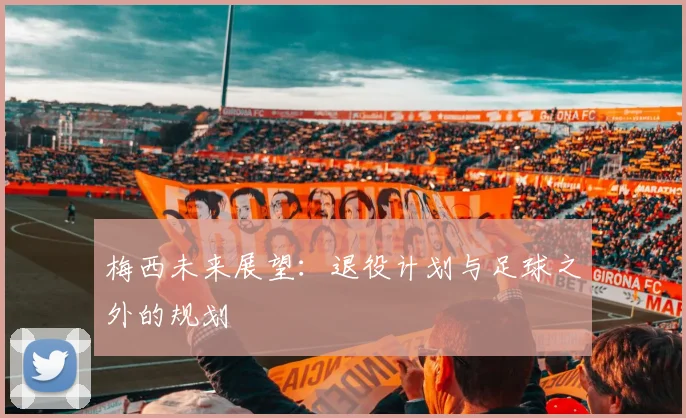 梅西未来展望：退役计划与足球之外的规划