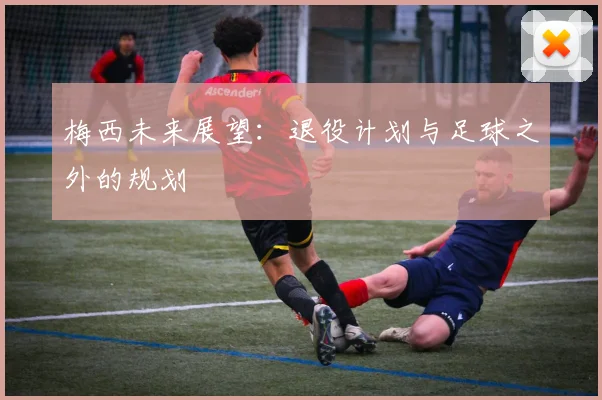 梅西未来展望:退役计划与足球之外的规划