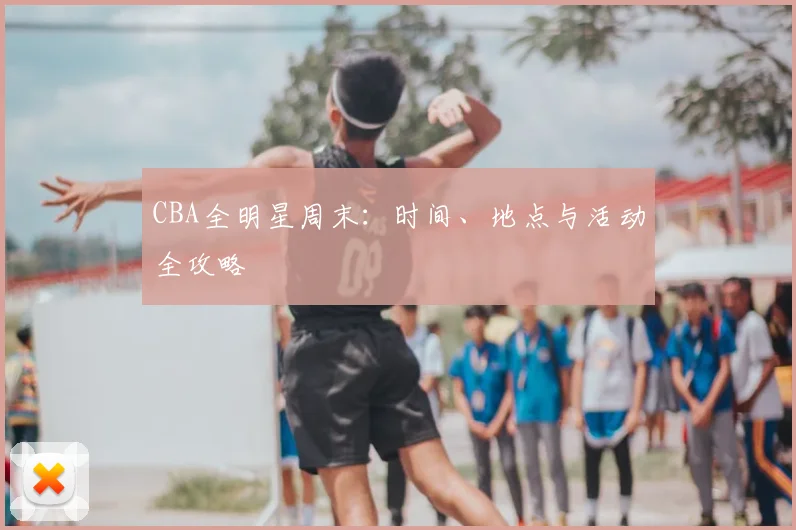 CBA全明星周末：时间、地点与活动全攻略