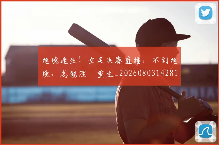 绝境逢生!女足决赛直播,不到绝境,怎能涅槃重生_20260803142818