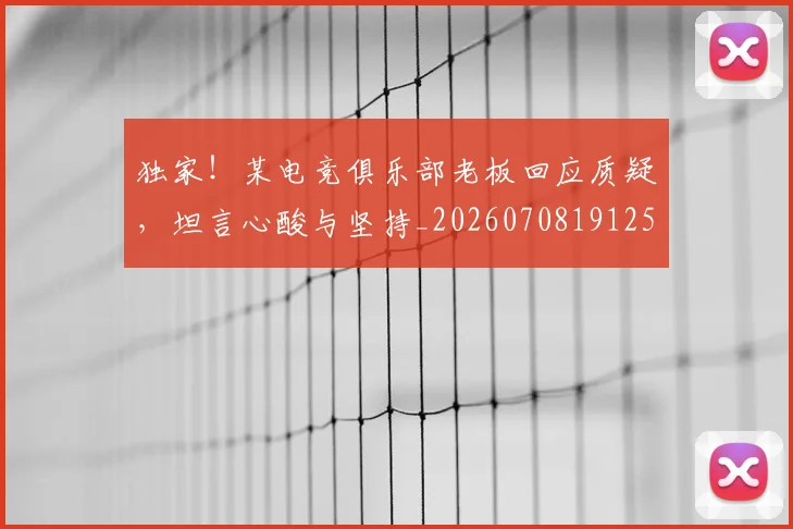 独家！某电竞俱乐部老板回应质疑，坦言心酸与坚持_20260708191258