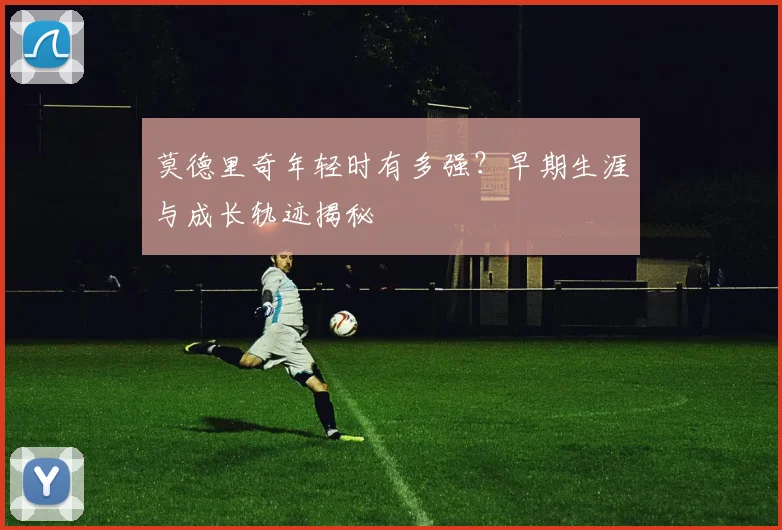 莫德里奇年轻时有多强？早期生涯与成长轨迹揭秘