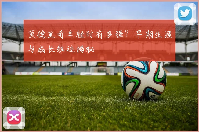 莫德里奇年轻时有多强？早期生涯与成长轨迹揭秘