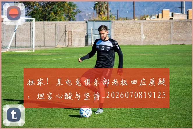 独家！某电竞俱乐部老板回应质疑，坦言心酸与坚持_20260708191258