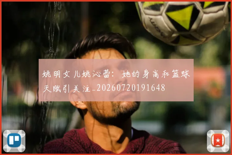 姚明女儿姚沁蕾:她的身高和篮球天赋引关注_20260720191648
