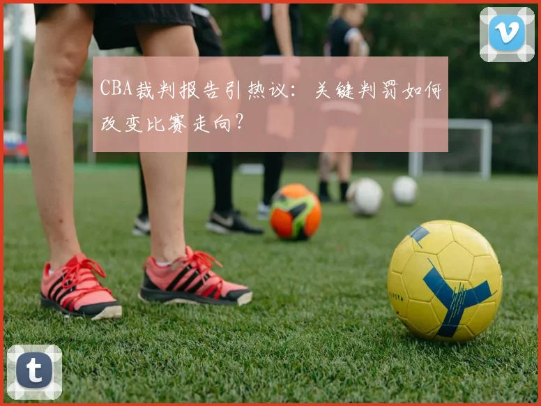 CBA裁判报告引热议：关键判罚如何改变比赛走向？