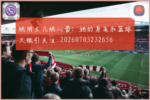 姚明女儿姚沁蕾：她的身高和篮球天赋引关注_20260703232656