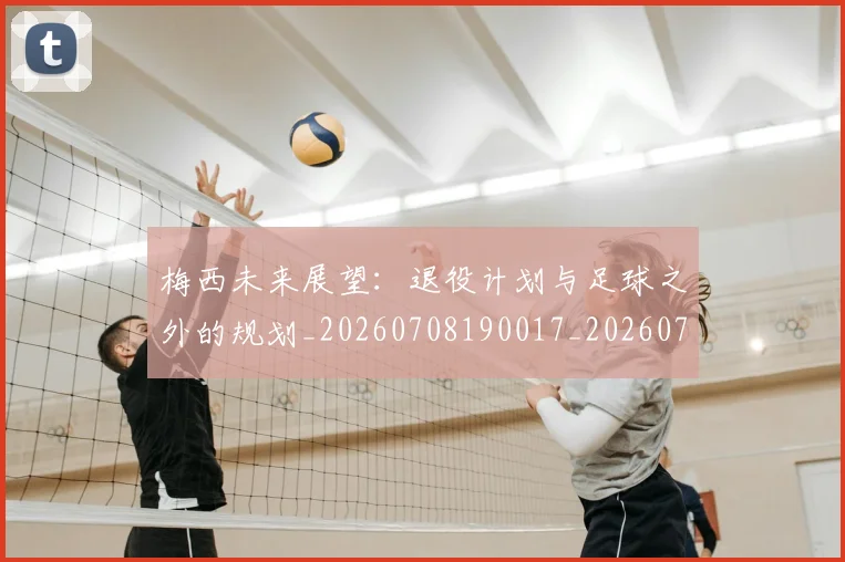 梅西未来展望：退役计划与足球之外的规划_20260708190017_20260731181853