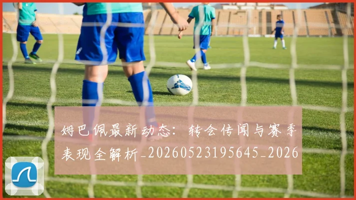 姆巴佩最新动态：转会传闻与赛季表现全解析_20260523195645_20260703231743